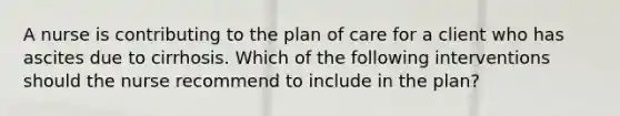 A nurse is contributing to the plan of care for a client who has ascites due to cirrhosis. Which of the following interventions should the nurse recommend to include in the plan?