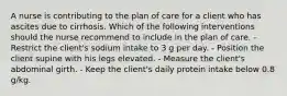 A nurse is contributing to the plan of care for a client who has ascites due to cirrhosis. Which of the following interventions should the nurse recommend to include in the plan of care. - Restrict the client's sodium intake to 3 g per day. - Position the client supine with his legs elevated. - Measure the client's abdominal girth. - Keep the client's daily protein intake below 0.8 g/kg.