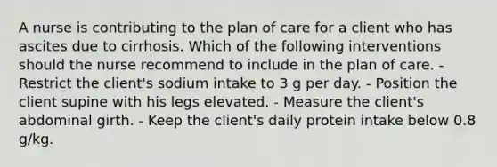 A nurse is contributing to the plan of care for a client who has ascites due to cirrhosis. Which of the following interventions should the nurse recommend to include in the plan of care. - Restrict the client's sodium intake to 3 g per day. - Position the client supine with his legs elevated. - Measure the client's abdominal girth. - Keep the client's daily protein intake below 0.8 g/kg.