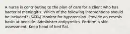 A nurse is contributing to the plan of care for a client who has bacterial meningitis. Which of the following interventions should be included? (SATA) Monitor for hypotension. Provide an emesis basin at bedside. Administer antipyretics. Perform a skin assessment, Keep head of bed flat.