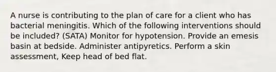 A nurse is contributing to the plan of care for a client who has bacterial meningitis. Which of the following interventions should be included? (SATA) Monitor for hypotension. Provide an emesis basin at bedside. Administer antipyretics. Perform a skin assessment, Keep head of bed flat.