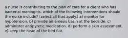 a nurse is contributing to the plan of care for a client who has bacterial meningitis. which of the following interventions should the nurse include? (select all that apply.) a) monitor for hypotension. b) provide an emesis basin at the bedside. c) administer antipyretic medication. d) perform a skin assessment. e) keep the head of the bed flat.