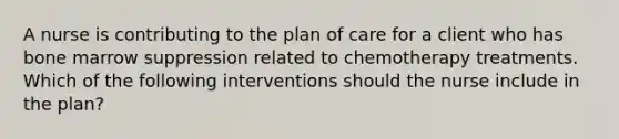 A nurse is contributing to the plan of care for a client who has bone marrow suppression related to chemotherapy treatments. Which of the following interventions should the nurse include in the plan?