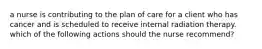 a nurse is contributing to the plan of care for a client who has cancer and is scheduled to receive internal radiation therapy. which of the following actions should the nurse recommend?