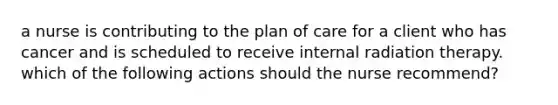 a nurse is contributing to the plan of care for a client who has cancer and is scheduled to receive internal radiation therapy. which of the following actions should the nurse recommend?