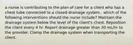 a nurse is contributing to the plan of care for a client who has a chest tube connected to a closed drainage system.. which of the following interventions should the nurse include? Maintain the drainage system below the level of the client's chest. Reposition the client every 4 hr. Report drainage greater than 30 mL/hr to the provider. Clamp the drainage system when transporting the client.