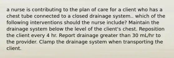 a nurse is contributing to the plan of care for a client who has a chest tube connected to a closed drainage system.. which of the following interventions should the nurse include? Maintain the drainage system below the level of the client's chest. Reposition the client every 4 hr. Report drainage greater than 30 mL/hr to the provider. Clamp the drainage system when transporting the client.