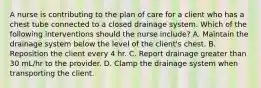 A nurse is contributing to the plan of care for a client who has a chest tube connected to a closed drainage system. Which of the following interventions should the nurse include? A. Maintain the drainage system below the level of the client's chest. B. Reposition the client every 4 hr. C. Report drainage greater than 30 mL/hr to the provider. D. Clamp the drainage system when transporting the client.