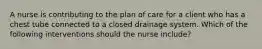 A nurse is contributing to the plan of care for a client who has a chest tube connected to a closed drainage system. Which of the following interventions should the nurse include?