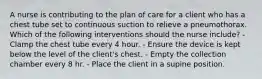 A nurse is contributing to the plan of care for a client who has a chest tube set to continuous suction to relieve a pneumothorax. Which of the following interventions should the nurse include? - Clamp the chest tube every 4 hour. - Ensure the device is kept below the level of the client's chest. - Empty the collection chamber every 8 hr. - Place the client in a supine position.