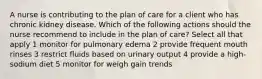 A nurse is contributing to the plan of care for a client who has chronic kidney disease. Which of the following actions should the nurse recommend to include in the plan of care? Select all that apply 1 monitor for pulmonary edema 2 provide frequent mouth rinses 3 restrict fluids based on urinary output 4 provide a high- sodium diet 5 monitor for weigh gain trends