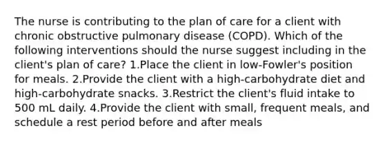 The nurse is contributing to the plan of care for a client with chronic obstructive pulmonary disease (COPD). Which of the following interventions should the nurse suggest including in the client's plan of care? 1.Place the client in low-Fowler's position for meals. 2.Provide the client with a high-carbohydrate diet and high-carbohydrate snacks. 3.Restrict the client's fluid intake to 500 mL daily. 4.Provide the client with small, frequent meals, and schedule a rest period before and after meals