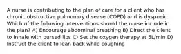 A nurse is contributing to the plan of care for a client who has chronic obstructive pulmonary disease (COPD) and is dyspneic. Which of the following interventions should the nurse include in the plan? A) Encourage abdominal breathing B) Direct the client to inhale with pursed lips C) Set the oxygen therapy at 5L/min D) Instruct the client to lean back while coughing