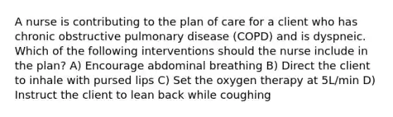 A nurse is contributing to the plan of care for a client who has chronic obstructive pulmonary disease (COPD) and is dyspneic. Which of the following interventions should the nurse include in the plan? A) Encourage abdominal breathing B) Direct the client to inhale with pursed lips C) Set the oxygen therapy at 5L/min D) Instruct the client to lean back while coughing