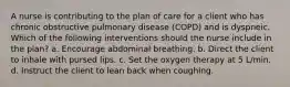 A nurse is contributing to the plan of care for a client who has chronic obstructive pulmonary disease (COPD) and is dyspneic. Which of the following interventions should the nurse include in the plan? a. Encourage abdominal breathing. b. Direct the client to inhale with pursed lips. c. Set the oxygen therapy at 5 L/min. d. Instruct the client to lean back when coughing.