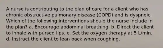 A nurse is contributing to the plan of care for a client who has chronic obstructive pulmonary disease (COPD) and is dyspneic. Which of the following interventions should the nurse include in the plan? a. Encourage abdominal breathing. b. Direct the client to inhale with pursed lips. c. Set the oxygen therapy at 5 L/min. d. Instruct the client to lean back when coughing.