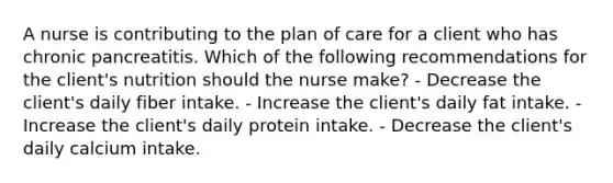 A nurse is contributing to the plan of care for a client who has chronic pancreatitis. Which of the following recommendations for the client's nutrition should the nurse make? - Decrease the client's daily fiber intake. - Increase the client's daily fat intake. - Increase the client's daily protein intake. - Decrease the client's daily calcium intake.