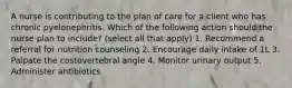 A nurse is contributing to the plan of care for a client who has chronic pyelonephritis. Which of the following action should the nurse plan to include? (select all that apply) 1. Recommend a referral for nutrition counseling 2. Encourage daily intake of 1L 3. Palpate the costovertebral angle 4. Monitor urinary output 5. Administer antibiotics