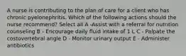 A nurse is contributing to the plan of care for a client who has chronic pyelonephritis. Which of the following actions should the nurse recommend? Select all A -Assist with a referral for nutrition counseling B - Encourage daily fluid intake of 1 L C - Palpate the costovertebral angle D - Monitor urinary output E - Administer antibiotics