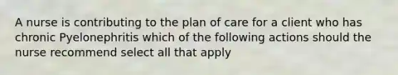 A nurse is contributing to the plan of care for a client who has chronic Pyelonephritis which of the following actions should the nurse recommend select all that apply