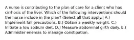 A nurse is contributing to the plan of care for a client who has cirrhosis of the liver. Which of the following interventions should the nurse include in the plan? (Select all that apply.) A.) Implement fall precautions. B.) Obtain a weekly weight. C.) Initiate a low sodium diet. D.) Measure abdominal girth daily. E.) Administer enemas to manage constipation.