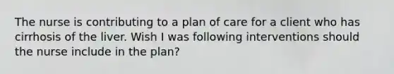 The nurse is contributing to a plan of care for a client who has cirrhosis of the liver. Wish I was following interventions should the nurse include in the plan?