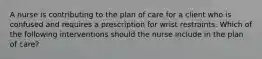 A nurse is contributing to the plan of care for a client who is confused and requires a prescription for wrist restraints. Which of the following interventions should the nurse include in the plan of care?