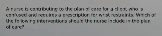 A nurse is contributing to the plan of care for a client who is confused and requires a prescription for wrist restraints. Which of the following interventions should the nurse include in the plan of care?