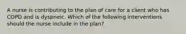 A nurse is contributing to the plan of care for a client who has COPD and is dyspneic. Which of the following interventions should the nurse include in the plan?