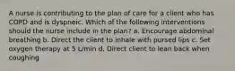 A nurse is contributing to the plan of care for a client who has COPD and is dyspneic. Which of the following interventions should the nurse include in the plan? a. Encourage abdominal breathing b. Direct the client to inhale with pursed lips c. Set oxygen therapy at 5 L/min d. Direct client to lean back when coughing