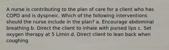 A nurse is contributing to the plan of care for a client who has COPD and is dyspneic. Which of the following interventions should the nurse include in the plan? a. Encourage abdominal breathing b. Direct the client to inhale with pursed lips c. Set oxygen therapy at 5 L/min d. Direct client to lean back when coughing