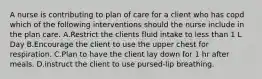 A nurse is contributing to plan of care for a client who has copd which of the following interventions should the nurse include in the plan care. A.Restrict the clients fluid intake to less than 1 L Day B.Encourage the client to use the upper chest for respiration. C.Plan to have the client lay down for 1 hr after meals. D.instruct the client to use pursed-lip breathing.