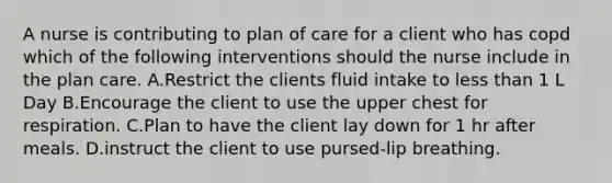 A nurse is contributing to plan of care for a client who has copd which of the following interventions should the nurse include in the plan care. A.Restrict the clients fluid intake to less than 1 L Day B.Encourage the client to use the upper chest for respiration. C.Plan to have the client lay down for 1 hr after meals. D.instruct the client to use pursed-lip breathing.