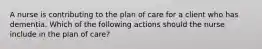 A nurse is contributing to the plan of care for a client who has dementia. Which of the following actions should the nurse include in the plan of care?