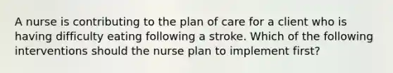 A nurse is contributing to the plan of care for a client who is having difficulty eating following a stroke. Which of the following interventions should the nurse plan to implement first?