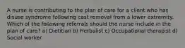 A nurse is contributing to the plan of care for a client who has disuse syndrome following cast removal from a lower extremity. Which of the following referrals should the nurse include in the plan of care? a) Dietitian b) Herbalist c) Occupational therapist d) Social worker