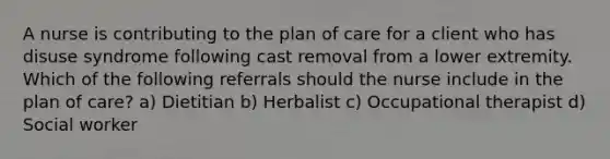 A nurse is contributing to the plan of care for a client who has disuse syndrome following cast removal from a lower extremity. Which of the following referrals should the nurse include in the plan of care? a) Dietitian b) Herbalist c) Occupational therapist d) Social worker