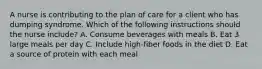 A nurse is contributing to the plan of care for a client who has dumping syndrome. Which of the following instructions should the nurse include? A. Consume beverages with meals B. Eat 3 large meals per day C. Include high-fiber foods in the diet D. Eat a source of protein with each meal