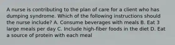 A nurse is contributing to the plan of care for a client who has dumping syndrome. Which of the following instructions should the nurse include? A. Consume beverages with meals B. Eat 3 large meals per day C. Include high-fiber foods in the diet D. Eat a source of protein with each meal