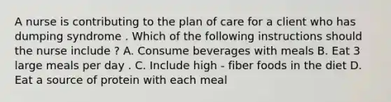 A nurse is contributing to the plan of care for a client who has dumping syndrome . Which of the following instructions should the nurse include ? A. Consume beverages with meals B. Eat 3 large meals per day . C. Include high - fiber foods in the diet D. Eat a source of protein with each meal