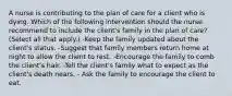 A nurse is contributing to the plan of care for a client who is dying. Which of the following intervention should the nurse recommend to include the client's family in the plan of care? (Select all that apply.) -Keep the family updated about the client's status. -Suggest that family members return home at night to allow the client to rest. -Encourage the family to comb the client's hair. -Tell the client's family what to expect as the client's death nears. - Ask the family to encourage the client to eat.