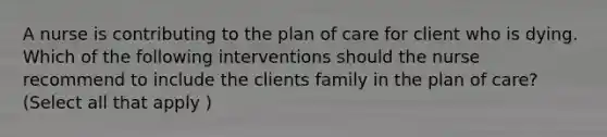 A nurse is contributing to the plan of care for client who is dying. Which of the following interventions should the nurse recommend to include the clients family in the plan of care? (Select all that apply )