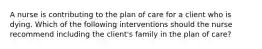 A nurse is contributing to the plan of care for a client who is dying. Which of the following interventions should the nurse recommend including the client's family in the plan of care?