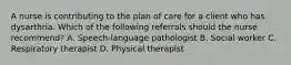 A nurse is contributing to the plan of care for a client who has dysarthria. Which of the following referrals should the nurse recommend? A. Speech-language pathologist B. Social worker C. Respiratory therapist D. Physical therapist