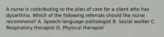 A nurse is contributing to the plan of care for a client who has dysarthria. Which of the following referrals should the nurse recommend? A. Speech-language pathologist B. Social worker C. Respiratory therapist D. Physical therapist