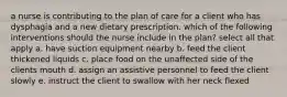 a nurse is contributing to the plan of care for a client who has dysphagia and a new dietary prescription. which of the following interventions should the nurse include in the plan? select all that apply a. have suction equipment nearby b. feed the client thickened liquids c. place food on the unaffected side of the clients mouth d. assign an assistive personnel to feed the client slowly e. instruct the client to swallow with her neck flexed