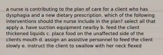 a nurse is contributing to the plan of care for a client who has dysphagia and a new dietary prescription. which of the following interventions should the nurse include in the plan? select all that apply a. have suction equipment nearby b. feed the client thickened liquids c. place food on the unaffected side of the clients mouth d. assign an assistive personnel to feed the client slowly e. instruct the client to swallow with her neck flexed