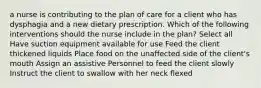 a nurse is contributing to the plan of care for a client who has dysphagia and a new dietary prescription. Which of the following interventions should the nurse include in the plan? Select all Have suction equipment available for use Feed the client thickened liquids Place food on the unaffected side of the client's mouth Assign an assistive Personnel to feed the client slowly Instruct the client to swallow with her neck flexed