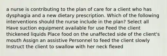 a nurse is contributing to the plan of care for a client who has dysphagia and a new dietary prescription. Which of the following interventions should the nurse include in the plan? Select all Have suction equipment available for use Feed the client thickened liquids Place food on the unaffected side of the client's mouth Assign an assistive Personnel to feed the client slowly Instruct the client to swallow with her neck flexed