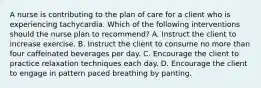 A nurse is contributing to the plan of care for a client who is experiencing tachycardia. Which of the following interventions should the nurse plan to recommend? A. Instruct the client to increase exercise. B. Instruct the client to consume no more than four caffeinated beverages per day. C. Encourage the client to practice relaxation techniques each day. D. Encourage the client to engage in pattern paced breathing by panting.